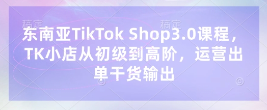 东南亚TikTok Shop3.0课程，TK小店​从初级到高阶，运营出单干货输出-“发个发”赚钱知识平台